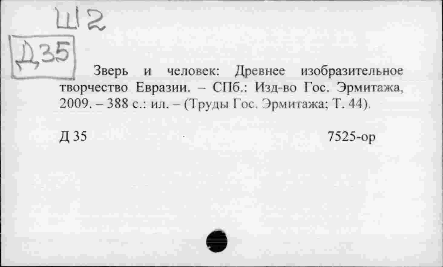 ﻿Ш2
Зверь и человек: Древнее изобразительное творчество Евразии. - СПб.: Изд-во Гос. Эрмитажа, 2009. - 388 с.: ил. - (Труды Гос. Эрмитажа; Т. 44).
Д35
7525-ор